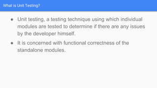 What is Unit Testing?
● Unit testing, a testing technique using which individual
modules are tested to determine if there are any issues
by the developer himself.
● It is concerned with functional correctness of the
standalone modules.
 