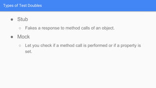 Types of Test Doubles
● Stub
○ Fakes a response to method calls of an object.
● Mock
○ Let you check if a method call is performed or if a property is
set.
 