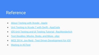 Reference
● About Testing with Xcode - Apple
● Unit Testing in Xcode 7 with Swift - AppCoda
● iOS Unit Testing and UI Testing Tutorial - RayWenderlich
● Test Doubles: Mocks, Stubs, and More - objc
● MCE 2014: Jon Reid - Test Driven Development for iOS
● Waiting in XCTest
 