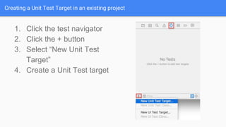 Creating a Unit Test Target in an existing project
1. Click the test navigator
2. Click the + button
3. Select “New Unit Test
Target”
4. Create a Unit Test target
 