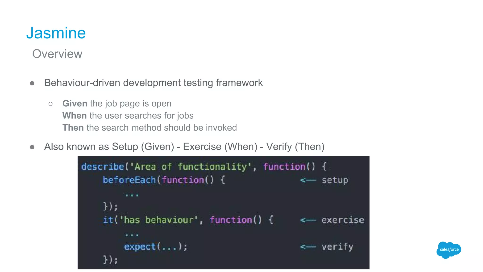 Jasmine
● Behaviour-driven development testing framework
○ Given the job page is open
When the user searches for jobs
Then the search method should be invoked
● Also known as Setup (Given) - Exercise (When) - Verify (Then)
Overview
 
