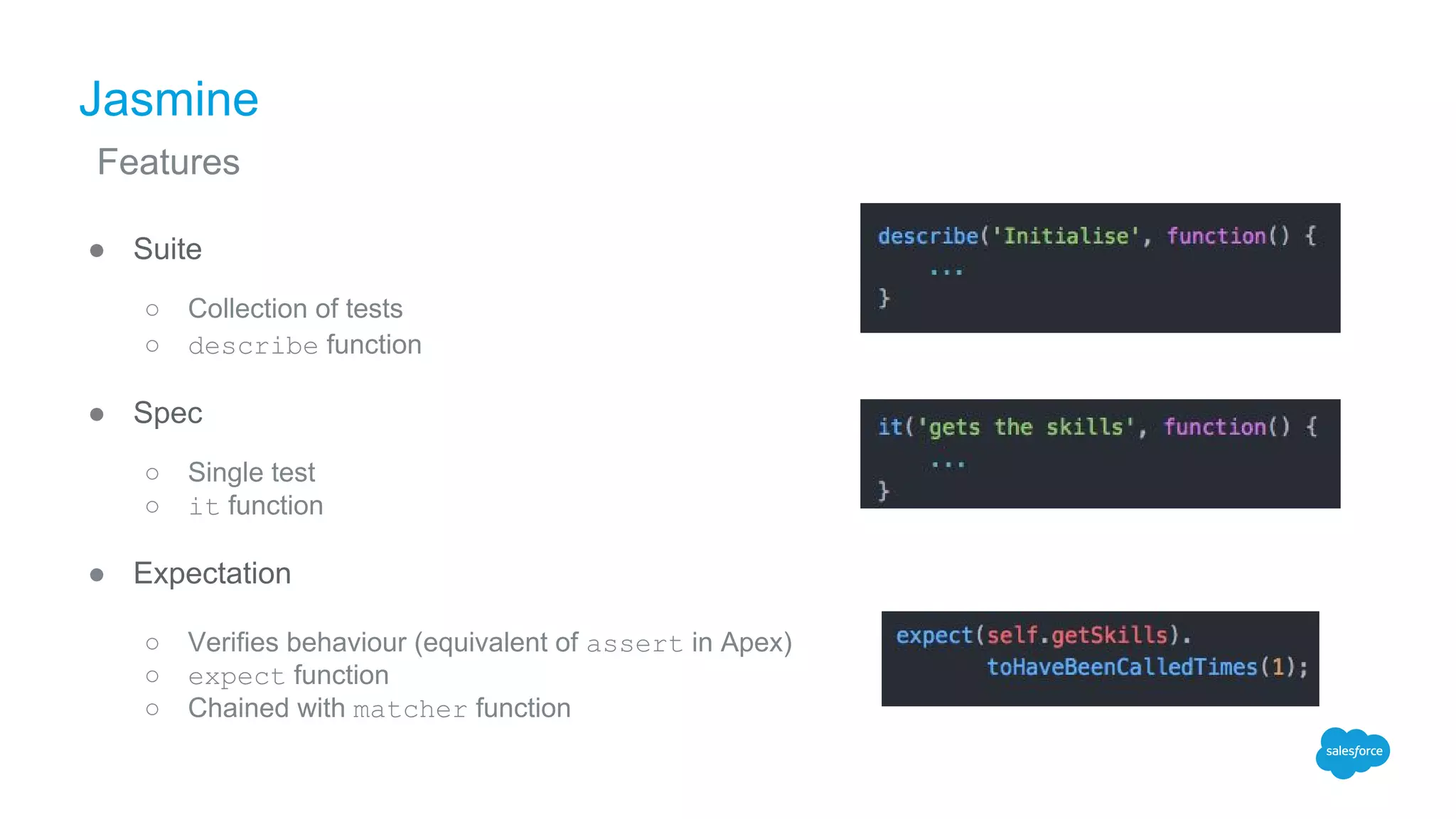 Jasmine
● Suite
○ Collection of tests
○ describe function
● Spec
○ Single test
○ it function
● Expectation
○ Verifies behaviour (equivalent of assert in Apex)
○ expect function
○ Chained with matcher function
Features
 