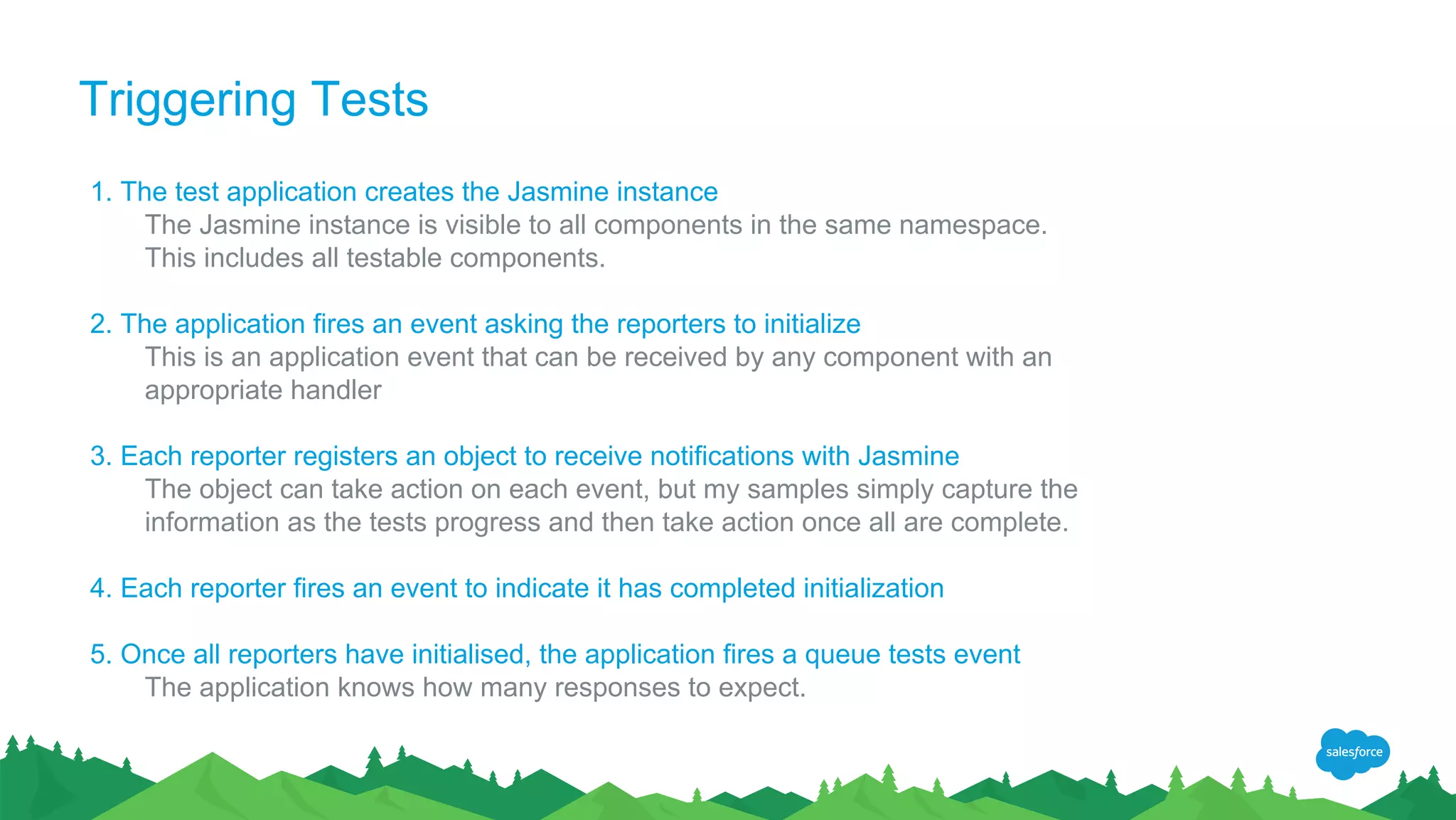 Triggering Tests
1. The test application creates the Jasmine instance
The Jasmine instance is visible to all components in the same namespace.
This includes all testable components.
2. The application fires an event asking the reporters to initialize
This is an application event that can be received by any component with an
appropriate handler
3. Each reporter registers an object to receive notifications with Jasmine
The object can take action on each event, but my samples simply capture the
information as the tests progress and then take action once all are complete.
4. Each reporter fires an event to indicate it has completed initialization
5. Once all reporters have initialised, the application fires a queue tests event
The application knows how many responses to expect.
 