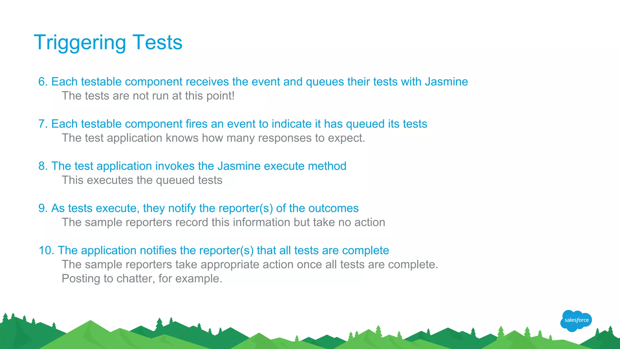 Triggering Tests
6. Each testable component receives the event and queues their tests with Jasmine
The tests are not run at this point!
7. Each testable component fires an event to indicate it has queued its tests
The test application knows how many responses to expect.
8. The test application invokes the Jasmine execute method
This executes the queued tests
9. As tests execute, they notify the reporter(s) of the outcomes
The sample reporters record this information but take no action
10. The application notifies the reporter(s) that all tests are complete
The sample reporters take appropriate action once all tests are complete.
Posting to chatter, for example.
 