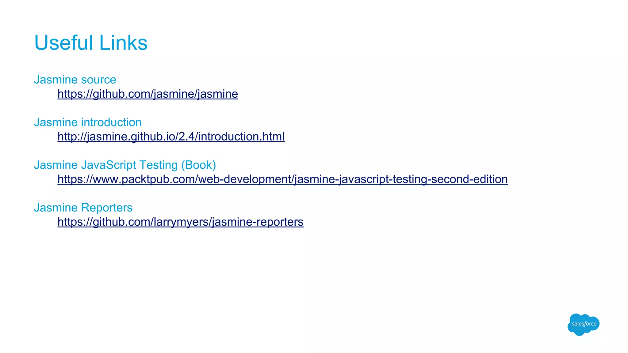 Useful Links
Jasmine source
https://github.com/jasmine/jasmine
Jasmine introduction
http://jasmine.github.io/2.4/introduction.html
Jasmine JavaScript Testing (Book)
https://www.packtpub.com/web-development/jasmine-javascript-testing-second-edition
Jasmine Reporters
https://github.com/larrymyers/jasmine-reporters
 