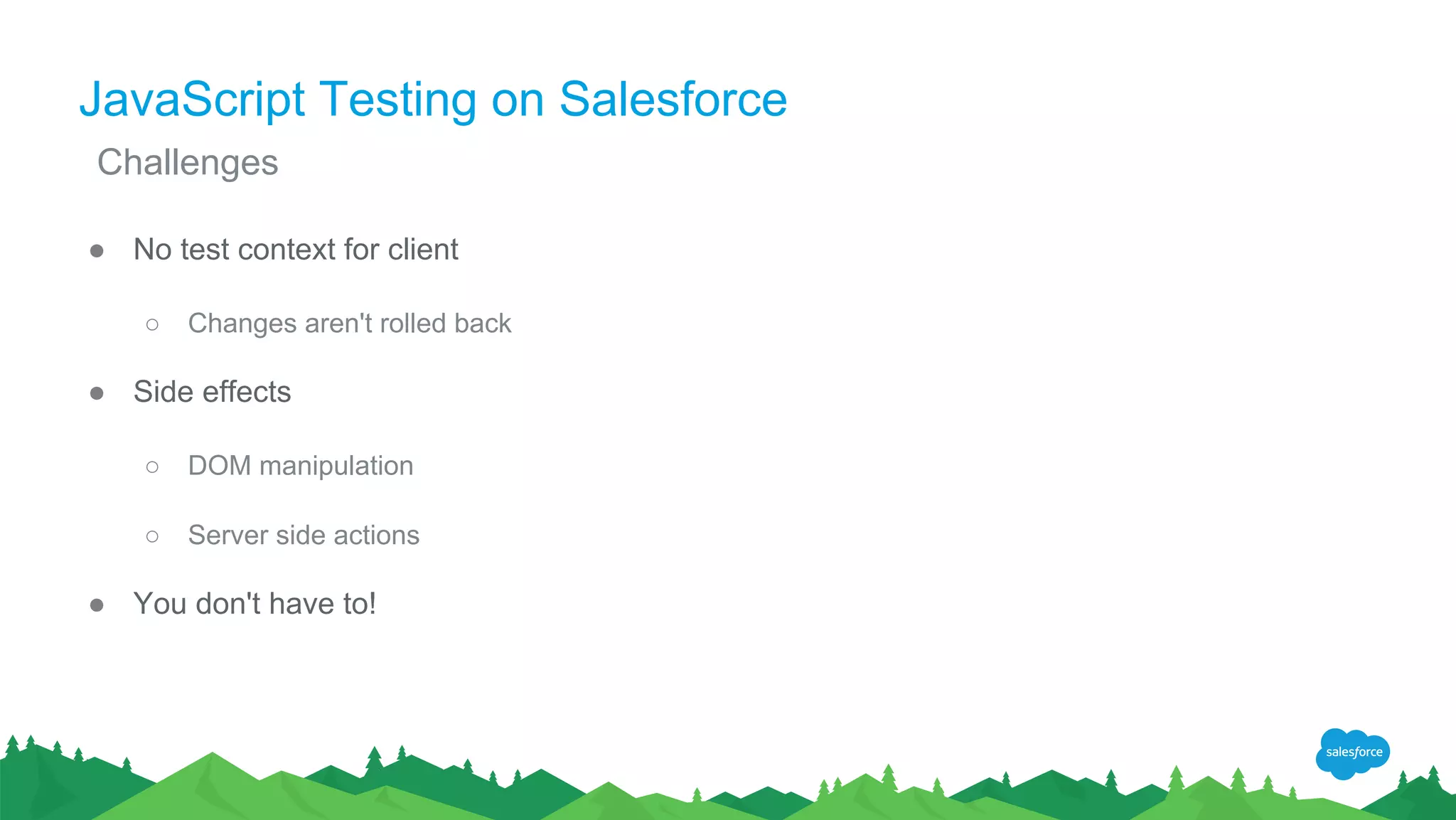 JavaScript Testing on Salesforce
● No test context for client
○ Changes aren't rolled back
● Side effects
○ DOM manipulation
○ Server side actions
● You don't have to!
Challenges
 