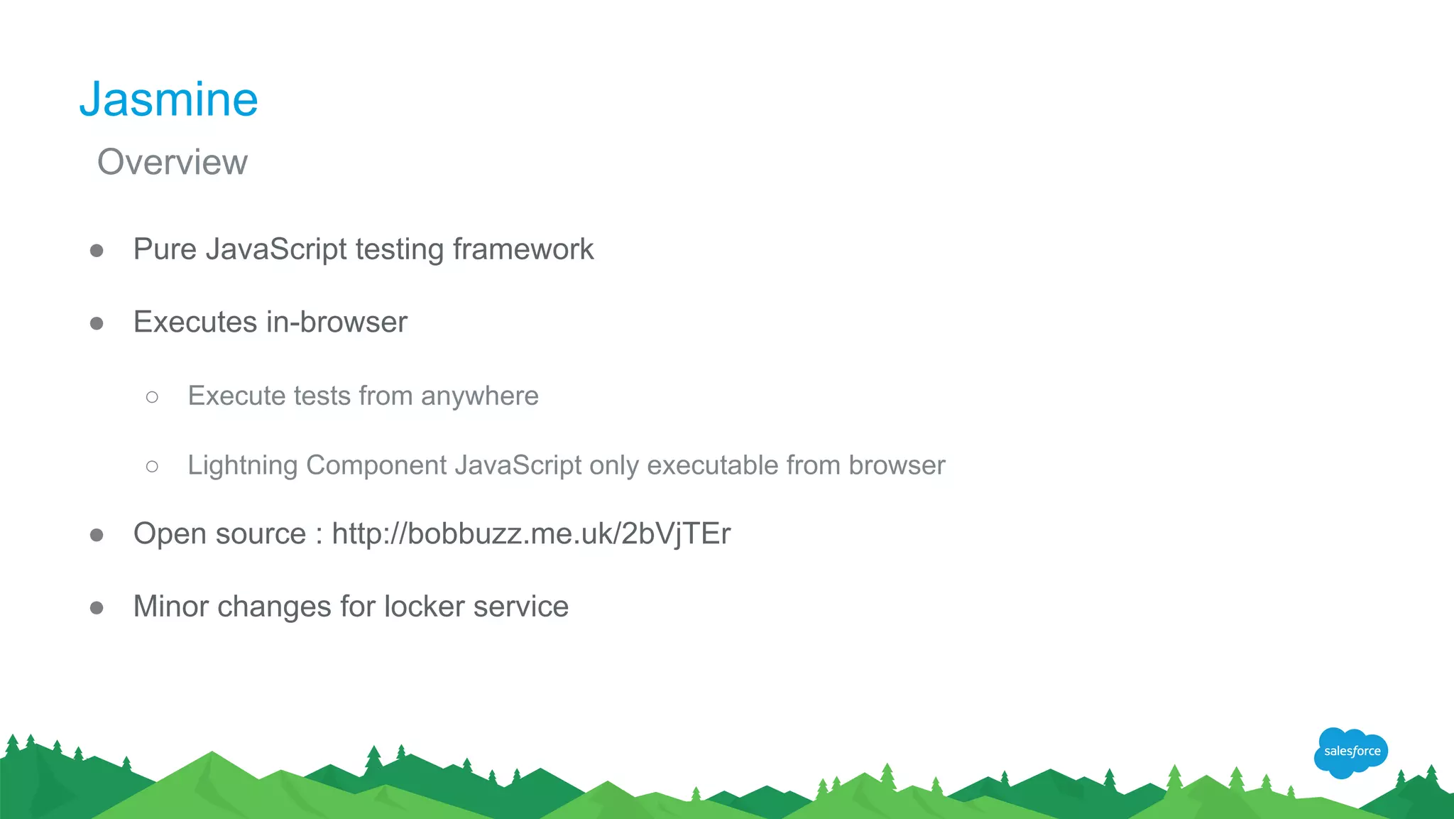 Jasmine
● Pure JavaScript testing framework
● Executes in-browser
○ Execute tests from anywhere
○ Lightning Component JavaScript only executable from browser
● Open source : http://bobbuzz.me.uk/2bVjTEr
● Minor changes for locker service
Overview
 