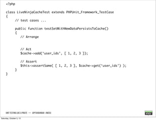 <?php
class LiveNinjaCacheTest extends PHPUnit_Framework_TestCase
{
// test cases ...
public function testSetWithNewDataPersistsToCache()
{
// Arrange
// Act
$cache->add(‘user_ids’, [ 1, 2, 3 ]);
// Assert
$this->assertSame( [ 1, 2, 3 ], $cache->get(‘user_ids’) );
}
}
UNIT TESTING like A PIRATE — @ptahdunbar #wceu
Saturday, October 5, 13
 
