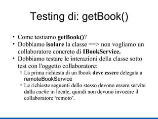 Testing di: getBook()‏ Come testiamo  getBook() ? Dobbiamo  isolare  la classe ==> non vogliamo un collaboratore concreto di  IBookService. Dobbiamo testare le interazioni della classe sotto test con l'oggetto collaboratore: La prima richiesta di un Ibook  deve essere  delegata a  remoteBookService Le richieste seguenti dello stesso devono essere servite dalla  cache  in locale, quindi non devono invocare il collaboratore  “ remoto ” . 