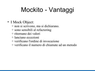 Mockito - Vantaggi I Mock Object: non si scrivono, ma si dichiarano. sono sensibili al refactoring ritornano dei valori lanciano eccezioni verificano l'ordine di invocazione verificano il numero di chiamate ad un metodo 