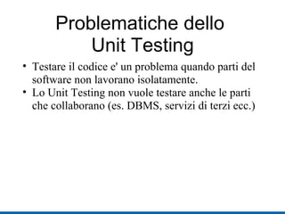 Problematiche dello  Unit Testing Testare il codice e' un problema quando parti del software non lavorano isolatamente. Lo Unit Testing non vuole testare anche le parti che collaborano (es. DBMS, servizi di terzi ecc.) ‏ 