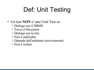 Def: Unit Testing Un test  NON  e' uno Unit Test se: Dialoga con il DBMS Tocca il filesystem Dialoga con la rete Non è replicabie Dipende dall'ambiente (environment) ‏ Non è isolato 