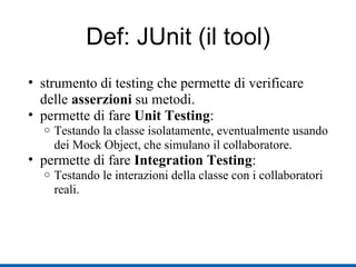 Def: JUnit (il tool) strumento di testing che permette di verificare delle  asserzioni  su metodi. permette di fare  Unit Testing : Testando la classe isolatamente, eventualmente usando dei Mock Object, che simulano il collaboratore. permette di fare  Integration Testing : Testando le interazioni della classe con i collaboratori reali. 