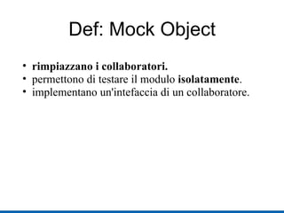 Def: Mock Object rimpiazzano i collaboratori. permettono di testare il modulo  isolatamente . implementano un'intefaccia di un collaboratore. 