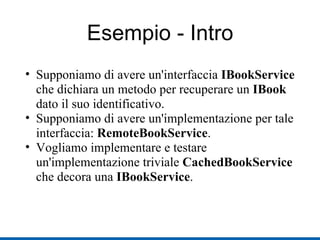 Esempio - Intro Supponiamo di avere un'interfaccia  IBookService  che dichiara un metodo per recuperare un  IBook  dato il suo identificativo. Supponiamo di avere un'implementazione per tale interfaccia:  RemoteBookService . Vogliamo implementare e testare un'implementazione triviale  CachedBookService  che decora una  IBookService . 