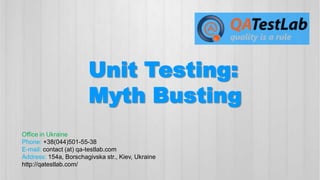 Unit Testing:
Myth Busting
Office in Ukraine
Phone: +38(044)501-55-38
E-mail: contact (at) qa-testlab.com
Address: 154a, Borschagivska str., Kiev, Ukraine
http://qatestlab.com/

 