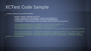 XCTest Code Sample
- (void)test_PostRequestCreationWithoutHeaders
{
RestBody *restBody = [[RestBody alloc] init];
[restBody addHeaderItem:@"demoBodyKey" andValue:@"demoBodyValue"];
[restBody addHeaderItem:@"demoBodyKey2" andValue:@"demoBodyValue2"];
restPostRequest = [[RestPostRequest alloc] init:restBody andServiceUrlSuffix:serviceUrlSuffix];
XCTAssertNotNil(restPostRequest.serviceUrlSuffix, @"Service URL suffix cannot be nil");
XCTAssertNotNil(restPostRequest.messageHeader, @"Headers cannot be nil");
XCTAssertNotNil(restPostRequest.messageBody, @"Body cannot be nil");
XCTAssertEqual(serviceUrlSuffix, restPostRequest.serviceUrlSuffix, @"Service URL suffix must equal to %@" ,serviceUrlSuffix
);
XCTAssertEqual( (NSUInteger)7 , restPostRequest.messageHeader.messageHeader.allKeys.count , @"Header size is wrong");
XCTAssertEqual( (NSUInteger)2 , restPostRequest.messageBody.messageBody.allKeys.count , @"Body size is wrong");
XCTAssertTrue([restPostRequest.messageBody.messageBody objectForKey:@"demoBodyKey"], @"RestRequest body must
contain %@" , @"demoBodyKey");
}
 