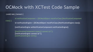 OCMock with XCTest Code Sample
-(void) test_Connect {
id notificationComponent = [OCMockObject mockForClass:[NotificationComponent
class] ];
id notificationEngine = [OCMockObject mockForClass:[NotificationEngine class]];
[notificationEngine setNotificationComponent:notificationEngine];
[[notificationComponent expect] connect:@""];
[notificationEngine connect:@""];
[notificationEngine verify];
}
 