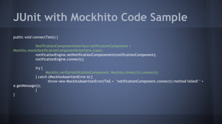 JUnit with Mockhito Code Sample
public void connectTest() {
NotificationComponentInterface notificationComponent =
Mockito.mock(NotificationComponentInterface.class);
notificationEngine.setNotificationComponenent(notificationComponent);
notificationEngine.connect();
try {
Mockito.verify(notificationComponent, Mockito.times(1)).connect();
} catch (MockitoAssertionError e) {
throw new MockitoAssertionError(TAG + "notificationComponent.connect() method failed! " +
e.getMessage());
}
}
 
