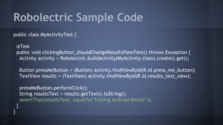 Robolectric Sample Code
public class MyActivityTest {
@Test
public void clickingButton_shouldChangeResultsViewText() throws Exception {
Activity activity = Robolectric.buildActivity(MyActivity.class).create().get();
Button pressMeButton = (Button) activity.findViewById(R.id.press_me_button);
TextView results = (TextView) activity.findViewById(R.id.results_text_view);
pressMeButton.performClick();
String resultsText = results.getText().toString();
assertThat(resultsText, equalTo("Testing Android Rocks!"));
}
}
 