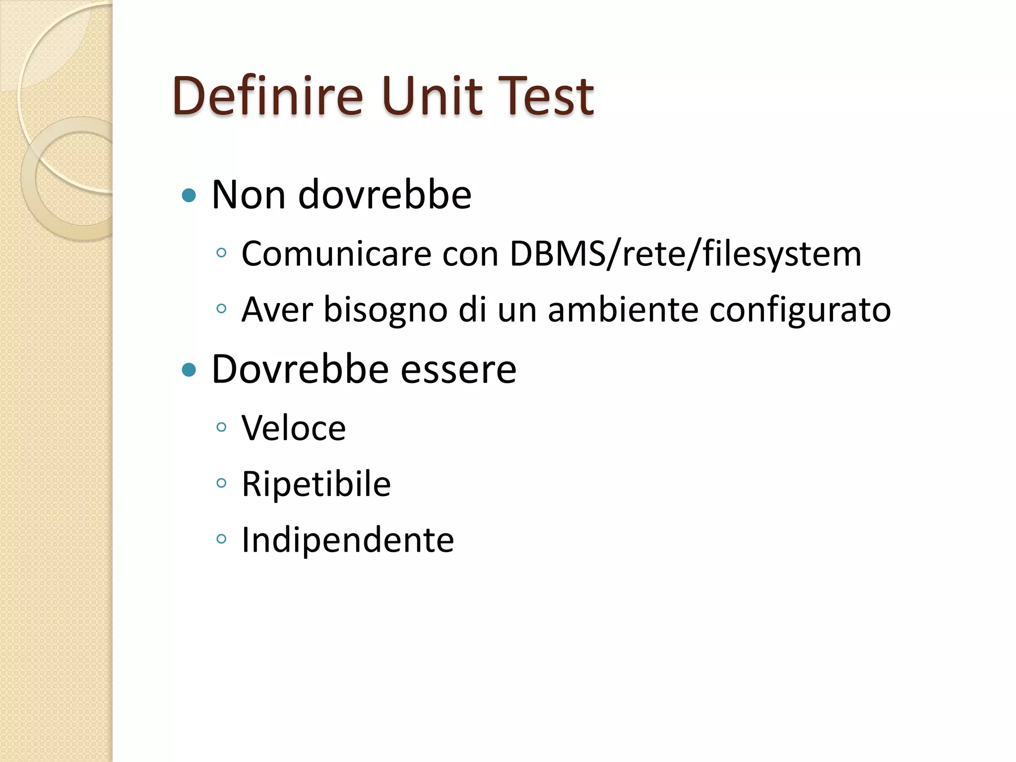 Definire Unit Test
 Non dovrebbe
◦ Comunicare con DBMS/rete/filesystem
◦ Aver bisogno di un ambiente configurato
 Dovrebbe essere
◦ Veloce
◦ Ripetibile
◦ Indipendente
 