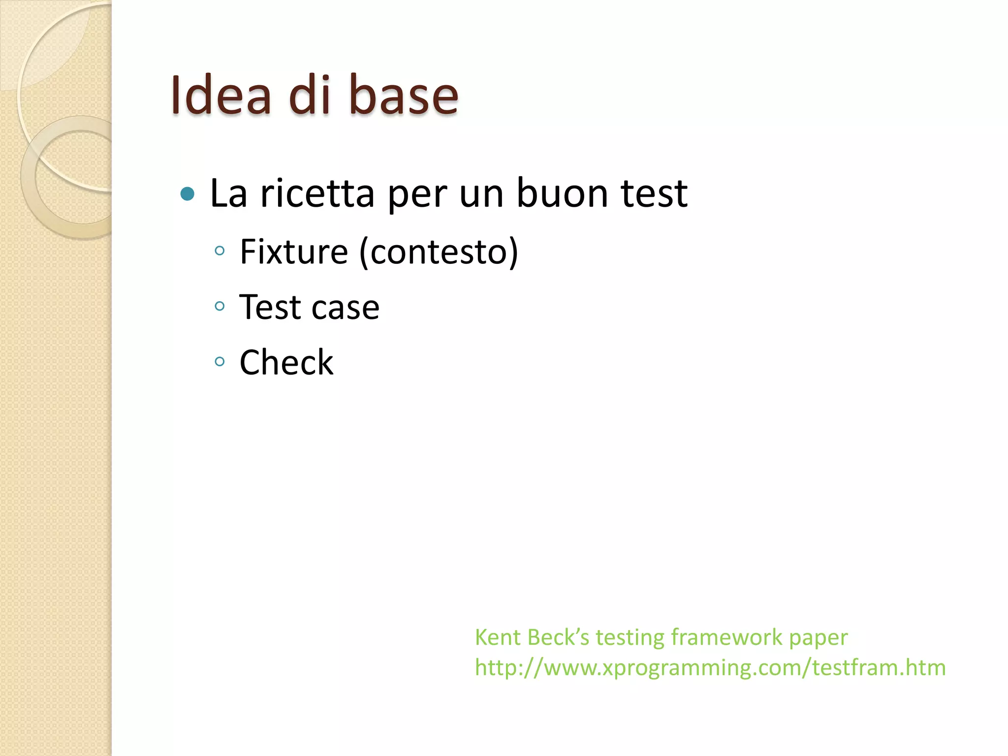 Idea di base
 La ricetta per un buon test
◦ Fixture (contesto)
◦ Test case
◦ Check
Kent Beck’s testing framework paper
http://www.xprogramming.com/testfram.htm
 