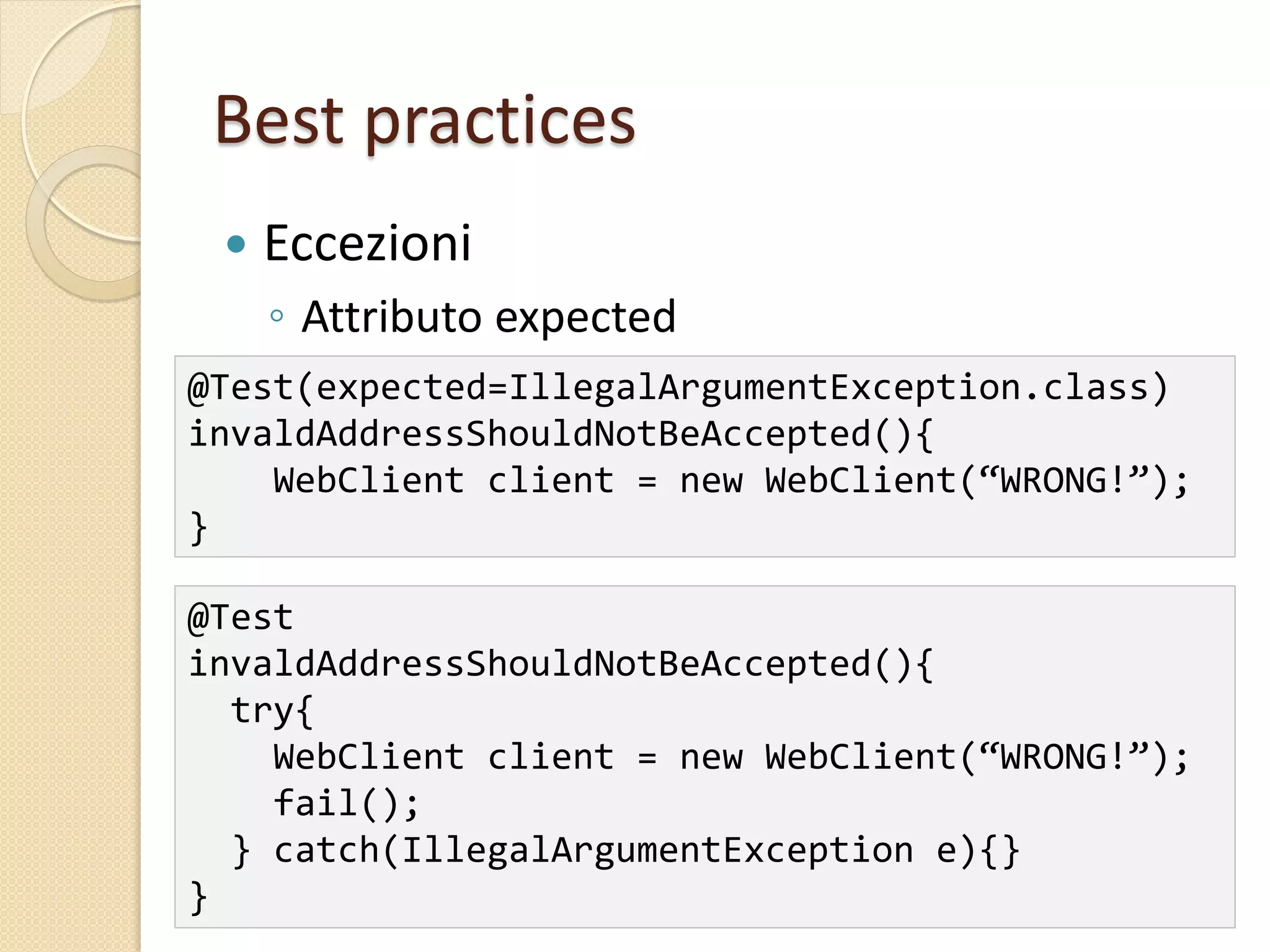 Best practices
 Eccezioni
◦ Attributo expected
@Test(expected=IllegalArgumentException.class)
invaldAddressShouldNotBeAccepted(){
WebClient client = new WebClient(“WRONG!”);
}
@Test
invaldAddressShouldNotBeAccepted(){
try{
WebClient client = new WebClient(“WRONG!”);
fail();
} catch(IllegalArgumentException e){}
}
 