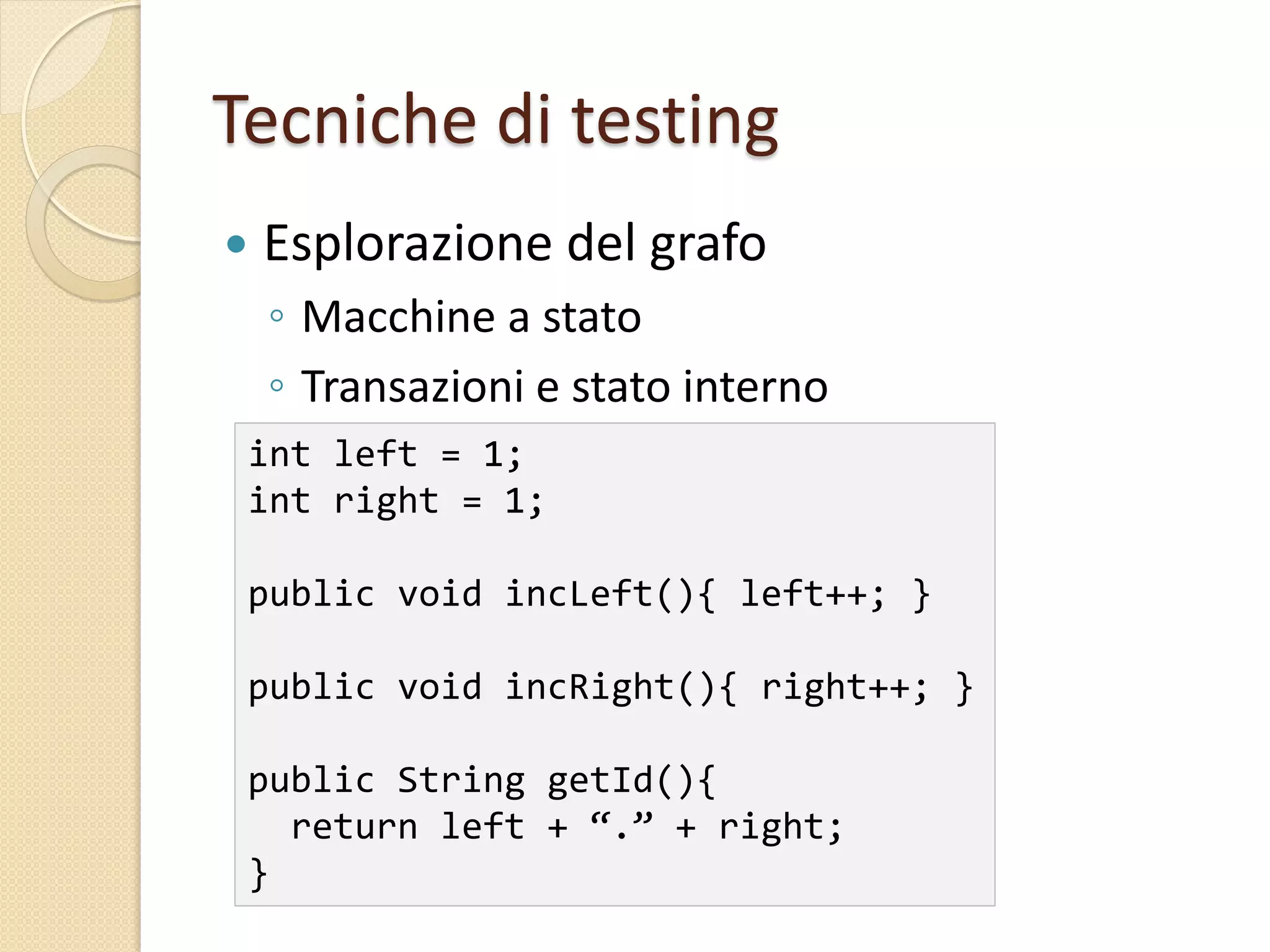 Tecniche di testing
 Esplorazione del grafo
◦ Macchine a stato
◦ Transazioni e stato interno
int left = 1;
int right = 1;
public void incLeft(){ left++; }
public void incRight(){ right++; }
public String getId(){
return left + “.” + right;
}
 
