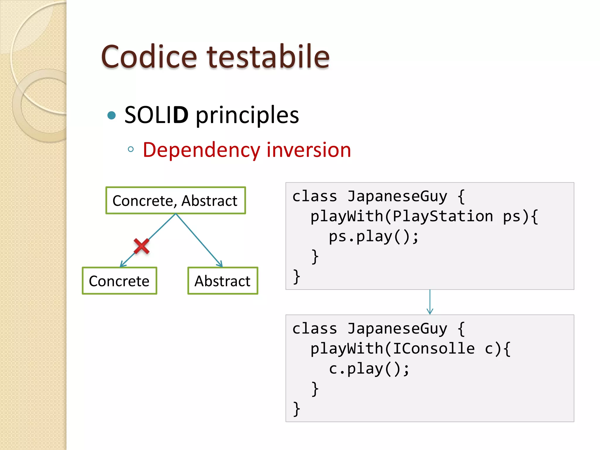 Codice testabile
 SOLID principles
◦ Dependency inversion
class JapaneseGuy {
playWith(PlayStation ps){
ps.play();
}
}
class JapaneseGuy {
playWith(IConsolle c){
c.play();
}
}
Concrete, Abstract
Concrete Abstract
 