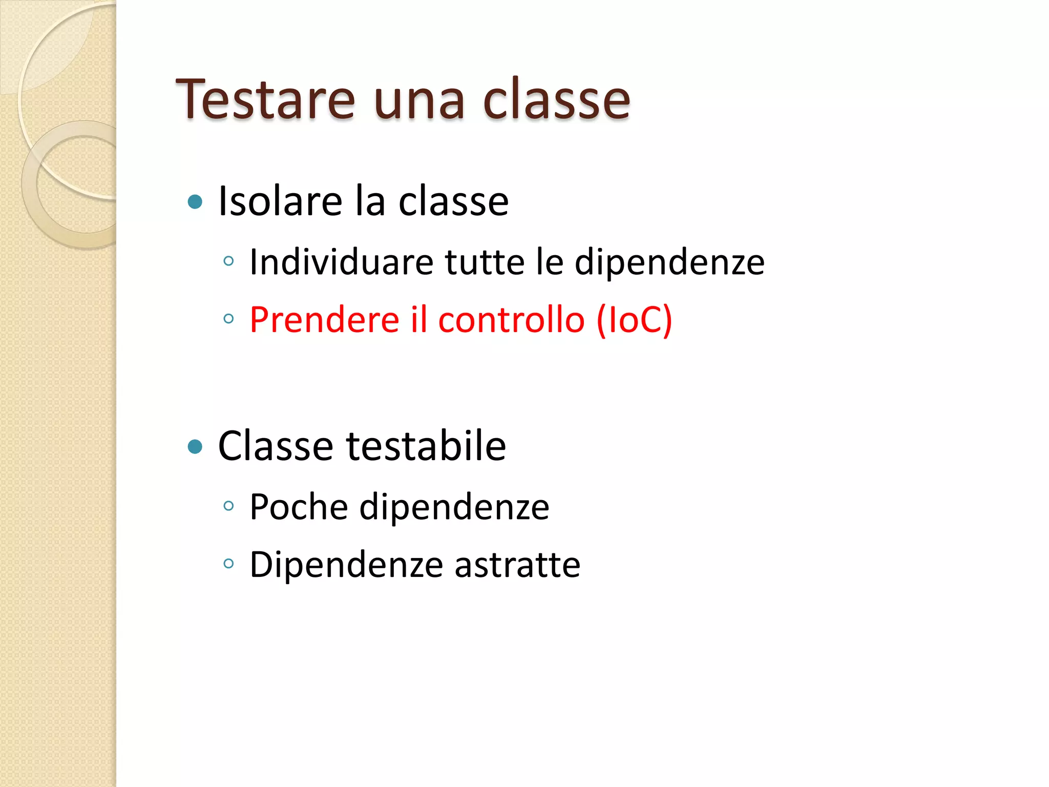 Testare una classe
 Isolare la classe
◦ Individuare tutte le dipendenze
◦ Prendere il controllo (IoC)
 Classe testabile
◦ Poche dipendenze
◦ Dipendenze astratte
 