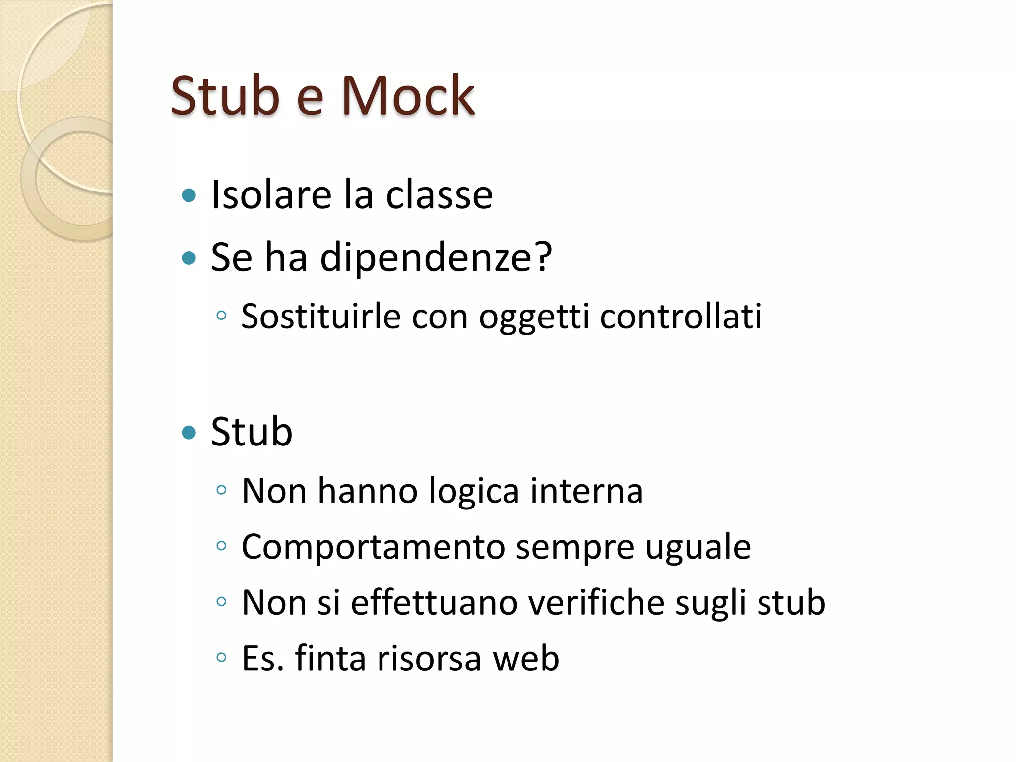 Stub e Mock
 Isolare la classe
 Se ha dipendenze?
◦ Sostituirle con oggetti controllati
 Stub
◦ Non hanno logica interna
◦ Comportamento sempre uguale
◦ Non si effettuano verifiche sugli stub
◦ Es. finta risorsa web
 