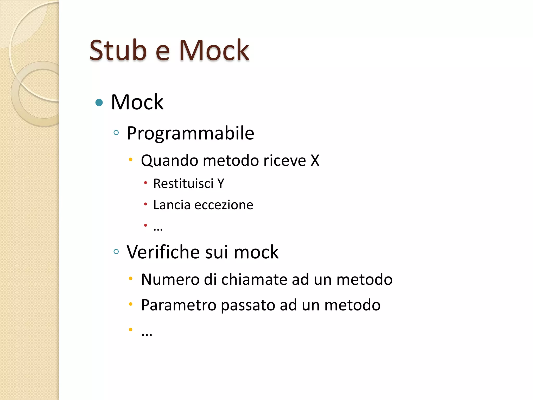Stub e Mock
 Mock
◦ Programmabile
 Quando metodo riceve X
 Restituisci Y
 Lancia eccezione
 …
◦ Verifiche sui mock
 Numero di chiamate ad un metodo
 Parametro passato ad un metodo
 …
 