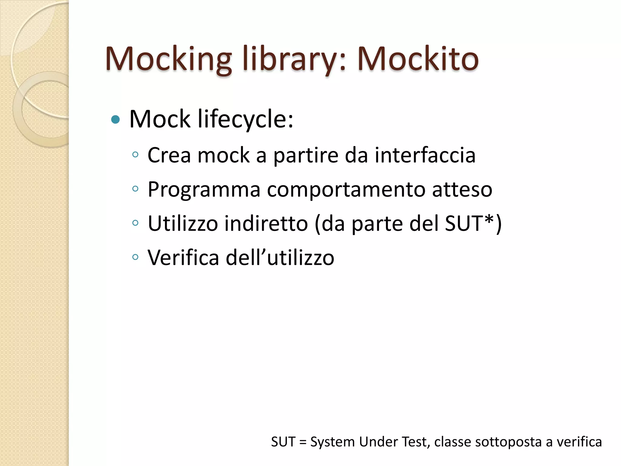 Mocking library: Mockito
 Mock lifecycle:
◦ Crea mock a partire da interfaccia
◦ Programma comportamento atteso
◦ Utilizzo indiretto (da parte del SUT*)
◦ Verifica dell’utilizzo
SUT = System Under Test, classe sottoposta a verifica
 