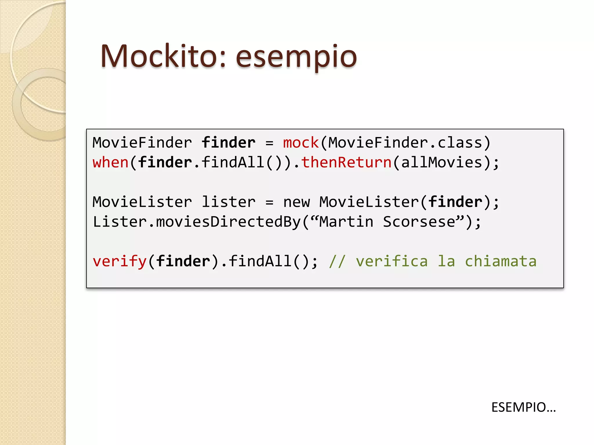 Mockito: esempio
MovieFinder finder = mock(MovieFinder.class)
when(finder.findAll()).thenReturn(allMovies);
MovieLister lister = new MovieLister(finder);
Lister.moviesDirectedBy(“Martin Scorsese”);
verify(finder).findAll(); // verifica la chiamata
ESEMPIO…
 