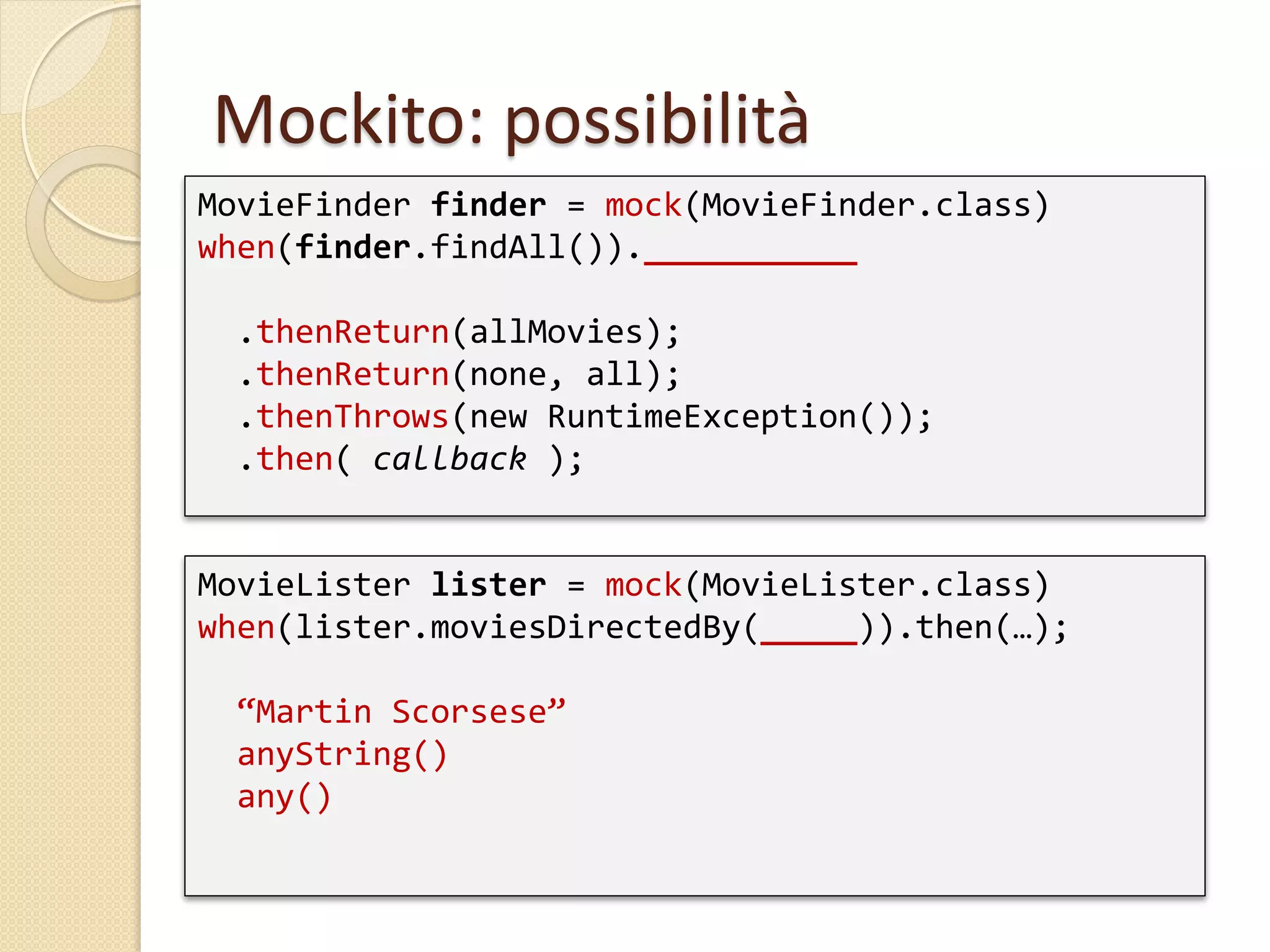 Mockito: possibilità
MovieFinder finder = mock(MovieFinder.class)
when(finder.findAll()).___________
.thenReturn(allMovies);
.thenReturn(none, all);
.thenThrows(new RuntimeException());
.then( callback );
MovieLister lister = mock(MovieLister.class)
when(lister.moviesDirectedBy(_____)).then(…);
“Martin Scorsese”
anyString()
any()
 