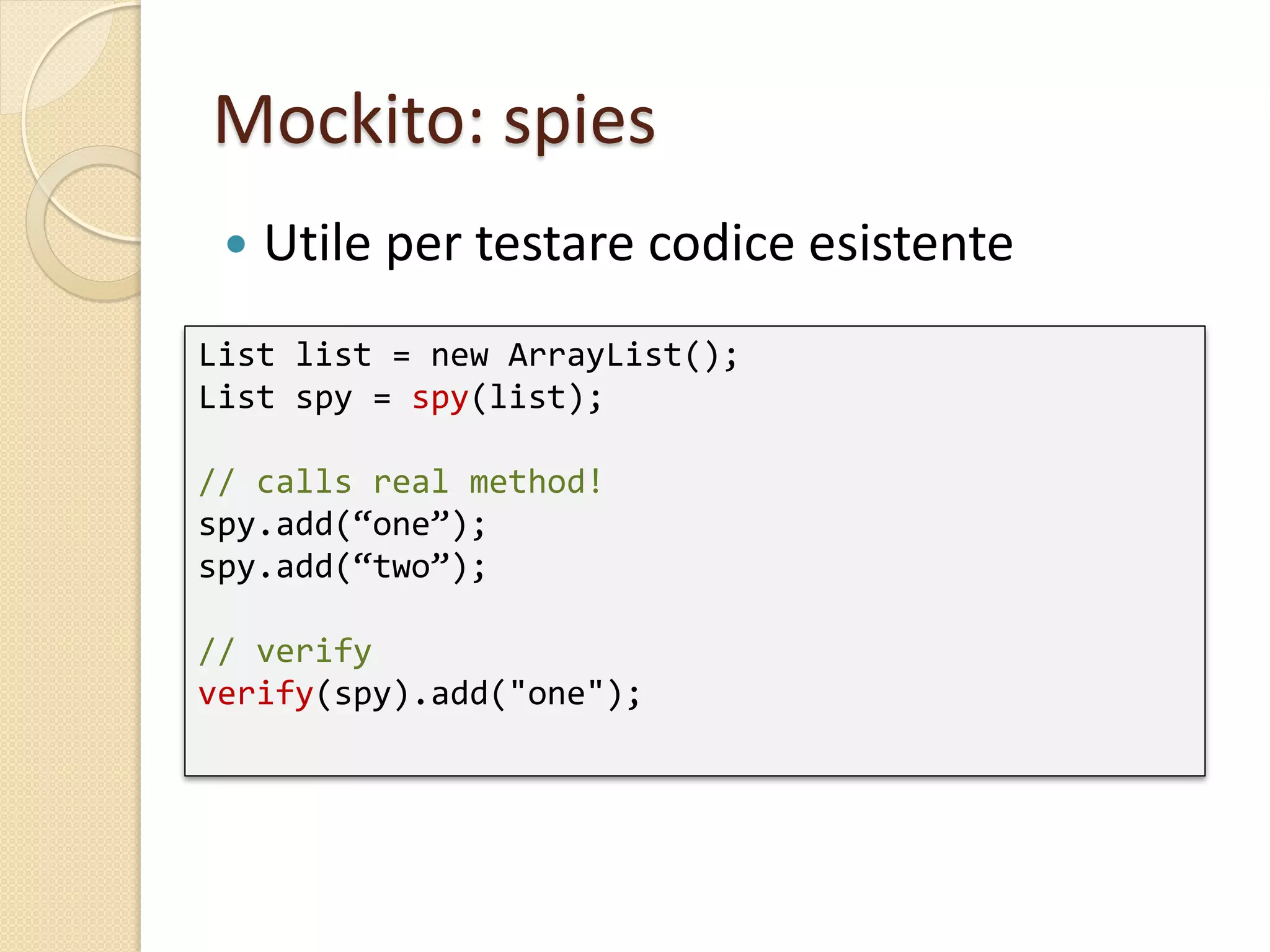 Mockito: spies
List list = new ArrayList();
List spy = spy(list);
// calls real method!
spy.add(“one”);
spy.add(“two”);
// verify
verify(spy).add("one");
 Utile per testare codice esistente
 