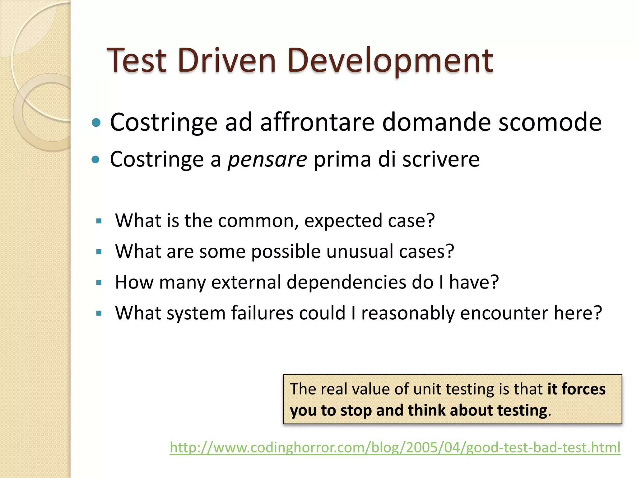 Test Driven Development
 What is the common, expected case?
 What are some possible unusual cases?
 How many external dependencies do I have?
 What system failures could I reasonably encounter here?
http://www.codinghorror.com/blog/2005/04/good-test-bad-test.html
 Costringe ad affrontare domande scomode
 Costringe a pensare prima di scrivere
The real value of unit testing is that it forces
you to stop and think about testing.
 