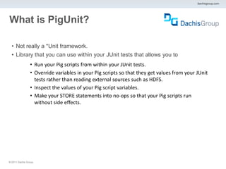 dachisgroup.com




What is PigUnit?

  • Not really a *Unit framework.
  • Library that you can use within your JUnit tests that allows you to
                 • Run your Pig scripts from within your JUnit tests.
                 • Override variables in your Pig scripts so that they get values from your JUnit
                   tests rather than reading external sources such as HDFS.
                 • Inspect the values of your Pig script variables.
                 • Make your STORE statements into no-ops so that your Pig scripts run
                   without side effects.




® 2011 Dachis Group.
 