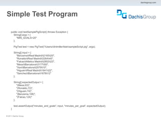 dachisgroup.com




Simple Test Program

     public void testSamplePigScript() throws Exception {
       String[] args = {
          "MIN_GOALS=20"
       };

         PigTest test = new PigTest("/Users/clintmiller/blah/sampleScript.pig", args);

         String[] input = {
            "BenzematReal Madridt2165t20",
            "RonaldotReal Madridt3264t45",
            "FalcaotAtletico Madridt2852t23",
            "MessitBarcelonat3177t50",
            "XavitBarcelonat2079t10",
            "HiguaintReal Madridt1641t22",
            "SancheztBarcelonat1678t12"
         };

         String[] expectedOutput = {
            "(Messi,63)",
            "(Ronaldo,72)",
            "(Higuain,74)",
            "(Benzema,108)",
            "(Falcao,124)"
         };

         test.assertOutput("minutes_and_goals", input, "minutes_per_goal", expectedOutput);
     }

® 2011 Dachis Group.
 