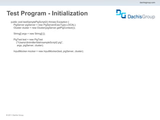 dachisgroup.com




Test Program - Initialization
     public void testSamplePigScript2() throws Exception {
       PigServer pigServer = new PigServer(ExecType.LOCAL);
       Cluster cluster = new Cluster(pigServer.getPigContext());

        String[] args = new String[] {};

        PigTest test = new PigTest
          ("/Users/clintmiller/blah/sampleScript2.pig",
           args, pigServer, cluster);

        InputMocker mocker = new InputMocker(test, pigServer, cluster);




® 2011 Dachis Group.
 