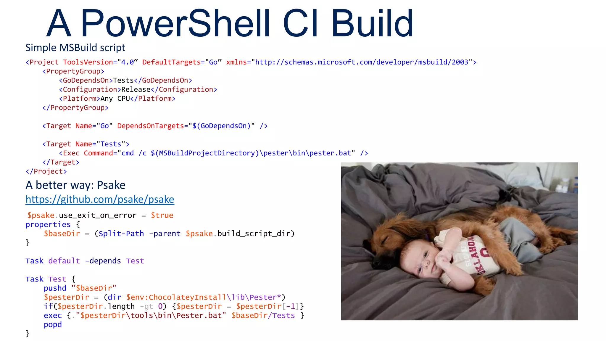 A PowerShell CI Build
<Project ToolsVersion="4.0“ DefaultTargets="Go“ xmlns="http://schemas.microsoft.com/developer/msbuild/2003">
<PropertyGroup>
<GoDependsOn>Tests</GoDependsOn>
<Configuration>Release</Configuration>
<Platform>Any CPU</Platform>
</PropertyGroup>
<Target Name="Go" DependsOnTargets="$(GoDependsOn)" />
<Target Name="Tests">
<Exec Command="cmd /c $(MSBuildProjectDirectory)pesterbinpester.bat" />
</Target>
</Project>
Simple MSBuild script
A better way: Psake
https://github.com/psake/psake
$psake.use_exit_on_error = $true
properties {
$baseDir = (Split-Path -parent $psake.build_script_dir)
}
Task default -depends Test
Task Test {
pushd "$baseDir"
$pesterDir = (dir $env:ChocolateyInstalllibPester*)
if($pesterDir.length -gt 0) {$pesterDir = $pesterDir[-1]}
exec {."$pesterDirtoolsbinPester.bat" $baseDir/Tests }
popd
}
 