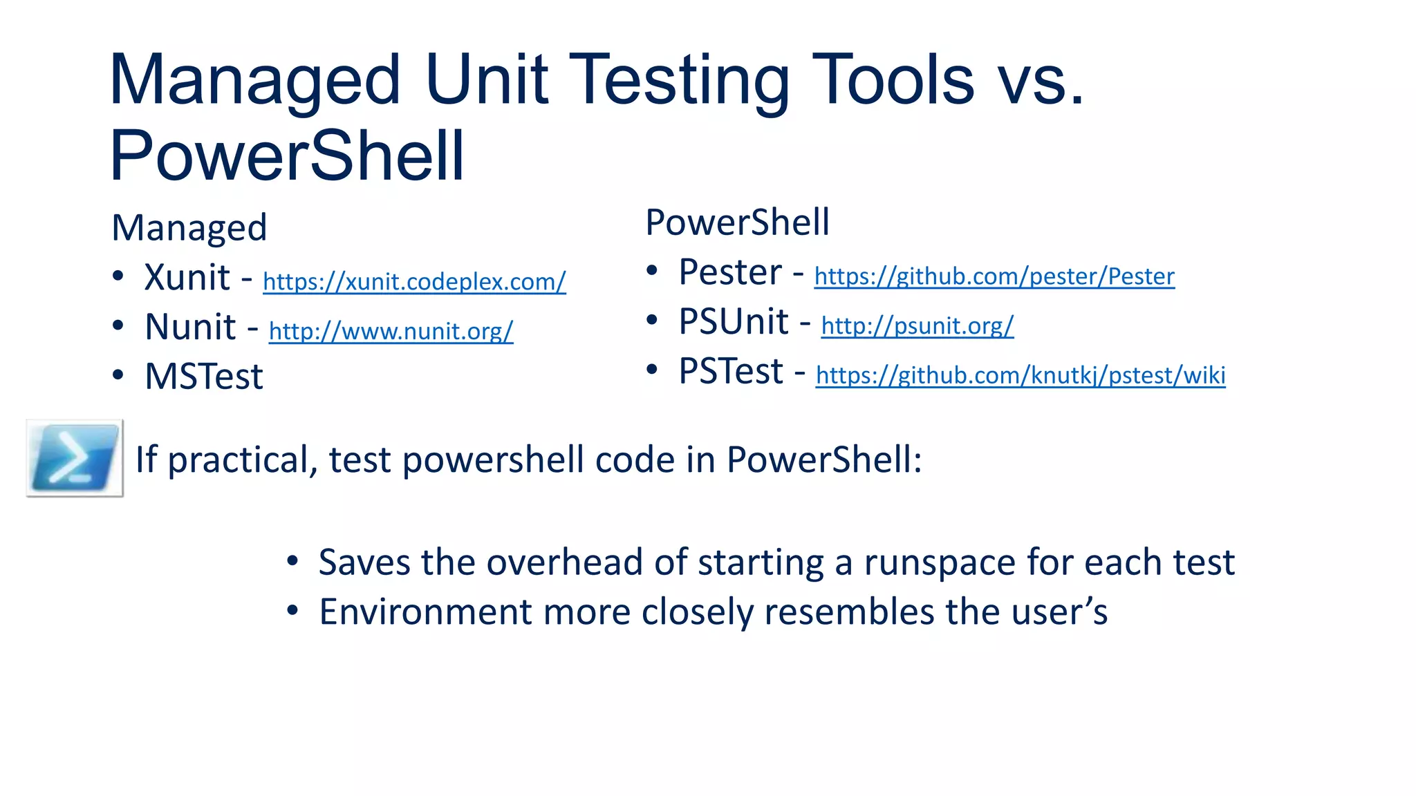 Managed Unit Testing Tools vs.
PowerShell
Managed
• Xunit - https://xunit.codeplex.com/
• Nunit - http://www.nunit.org/
• MSTest
PowerShell
• Pester - https://github.com/pester/Pester
• PSUnit - http://psunit.org/
• PSTest - https://github.com/knutkj/pstest/wiki
If practical, test powershell code in PowerShell:
• Saves the overhead of starting a runspace for each test
• Environment more closely resembles the user’s
 