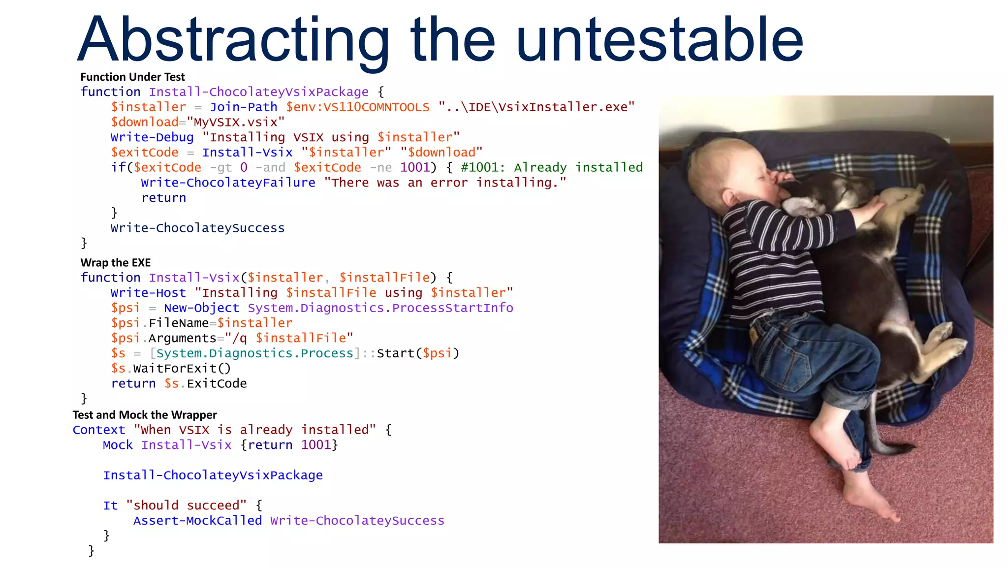 Abstracting the untestableFunction Under Test
function Install-ChocolateyVsixPackage {
$installer = Join-Path $env:VS110COMNTOOLS "..IDEVsixInstaller.exe"
$download="MyVSIX.vsix"
Write-Debug "Installing VSIX using $installer"
$exitCode = Install-Vsix "$installer" "$download"
if($exitCode -gt 0 -and $exitCode -ne 1001) { #1001: Already installed
Write-ChocolateyFailure "There was an error installing."
return
}
Write-ChocolateySuccess
}
Wrap the EXE
function Install-Vsix($installer, $installFile) {
Write-Host "Installing $installFile using $installer"
$psi = New-Object System.Diagnostics.ProcessStartInfo
$psi.FileName=$installer
$psi.Arguments="/q $installFile"
$s = [System.Diagnostics.Process]::Start($psi)
$s.WaitForExit()
return $s.ExitCode
}
Test and Mock the Wrapper
Context "When VSIX is already installed" {
Mock Install-Vsix {return 1001}
Install-ChocolateyVsixPackage
It "should succeed" {
Assert-MockCalled Write-ChocolateySuccess
}
}
 
