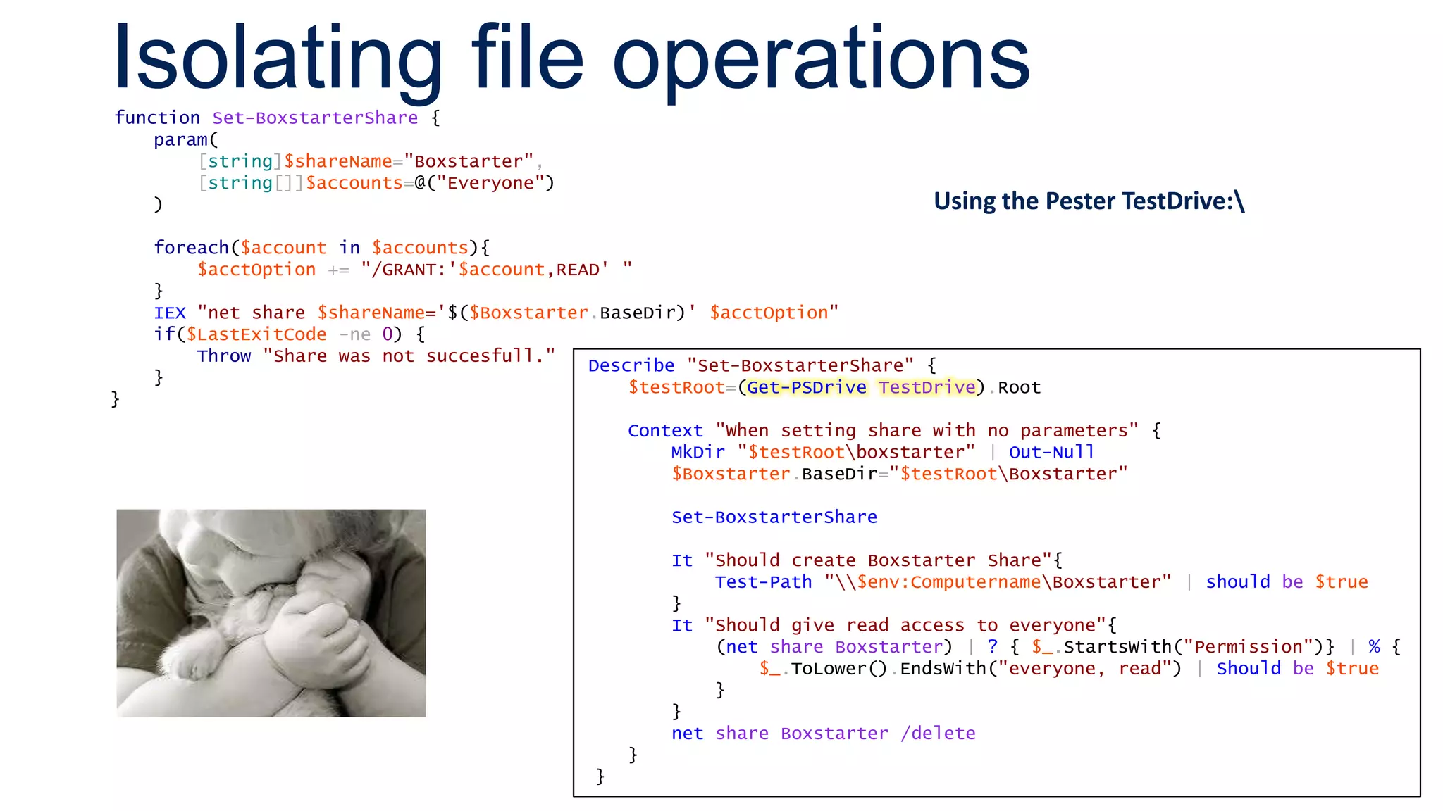 Isolating file operationsfunction Set-BoxstarterShare {
param(
[string]$shareName="Boxstarter",
[string[]]$accounts=@("Everyone")
)
foreach($account in $accounts){
$acctOption += "/GRANT:'$account,READ' "
}
IEX "net share $shareName='$($Boxstarter.BaseDir)' $acctOption"
if($LastExitCode -ne 0) {
Throw "Share was not succesfull."
}
}
Describe "Set-BoxstarterShare" {
$testRoot=(Get-PSDrive TestDrive).Root
Context "When setting share with no parameters" {
MkDir "$testRootboxstarter" | Out-Null
$Boxstarter.BaseDir="$testRootBoxstarter"
Set-BoxstarterShare
It "Should create Boxstarter Share"{
Test-Path "$env:ComputernameBoxstarter" | should be $true
}
It "Should give read access to everyone"{
(net share Boxstarter) | ? { $_.StartsWith("Permission")} | % {
$_.ToLower().EndsWith("everyone, read") | Should be $true
}
}
net share Boxstarter /delete
}
}
Using the Pester TestDrive:
 
