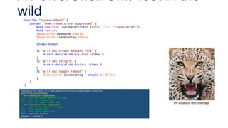 Describe "Invoke-Reboot" {
Context "When reboots are suppressed" {
Mock New-Item -parameterFilter {$Path -like "*Boxstarter*"}
Mock Restart
$Boxstarter.RebootOk=$false
$Boxstarter.IsRebooting=$false
Invoke-Reboot
it "will not create Restart file" {
Assert-MockCalled New-Item -times 0
}
it "will not restart" {
Assert-MockCalled Restart -times 0
}
it "will not toggle reboot" {
$Boxstarter.IsRebooting | should be $false
}
}
}
A PowerShell Unit Test in the
wild
I’m all about test coverage
Executing all tests in C:devboxstartertestsInvoke-Reboot.tests.ps1
Describing Invoke-Reboot
When reboots are suppressed
[+] will not create Restart file 6ms
[+] will not restart 11ms
[+] will not toggle reboot 4ms
When reboots are not suppressed
[+] will create Restart file 11ms
[+] will restart 5ms
[+] will toggle reboot 2ms
Tests completed in 41ms
Passed: 6 Failed: 0
 