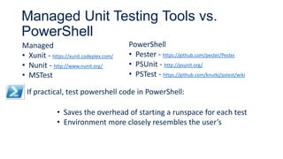 Managed Unit Testing Tools vs.
PowerShell
Managed
• Xunit - https://xunit.codeplex.com/
• Nunit - http://www.nunit.org/
• MSTest
PowerShell
• Pester - https://github.com/pester/Pester
• PSUnit - http://psunit.org/
• PSTest - https://github.com/knutkj/pstest/wiki
If practical, test powershell code in PowerShell:
• Saves the overhead of starting a runspace for each test
• Environment more closely resembles the user’s
 