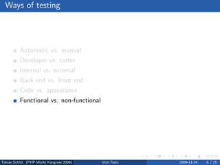Ways of testing




          Automatic vs. manual
          Developer vs. tester
          Internal vs. external
          Back end vs. front end
          Code vs. appearance
          Functional vs. non-functional
          Dynamic vs. static




Tobias Schlitt (PHP World Kongress 2009)   Unit-Tests   2009-11-24   6 / 25
 