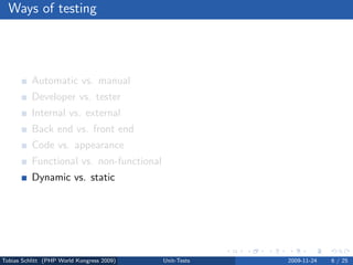 Ways of testing




          Automatic vs. manual
          Developer vs. tester
          Internal vs. external
          Back end vs. front end
          Code vs. appearance
          Functional vs. non-functional
          Dynamic vs. static




Tobias Schlitt (PHP World Kongress 2009)   Unit-Tests   2009-11-24   6 / 25
 