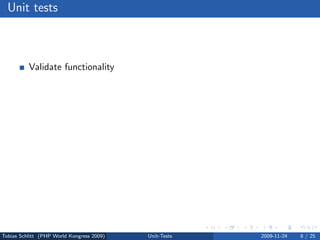 Unit tests



          Validate functionality
          Test a single unit of code
          Avoid regressions
          Verify interfaces
          Test bugs dedicatedly
          Force code modularization
          Migrate safely
          Test driven development (TDD)




Tobias Schlitt (PHP World Kongress 2009)   Unit-Tests   2009-11-24   8 / 25
 