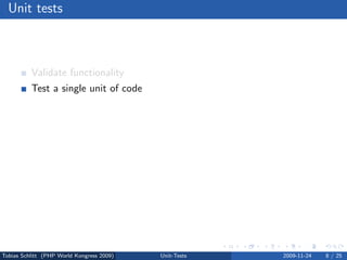 Unit tests



          Validate functionality
          Test a single unit of code
          Avoid regressions
          Verify interfaces
          Test bugs dedicatedly
          Force code modularization
          Migrate safely
          Test driven development (TDD)




Tobias Schlitt (PHP World Kongress 2009)   Unit-Tests   2009-11-24   8 / 25
 